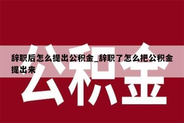 辞职后怎么提出公积金_辞职了怎么把公积金提出来